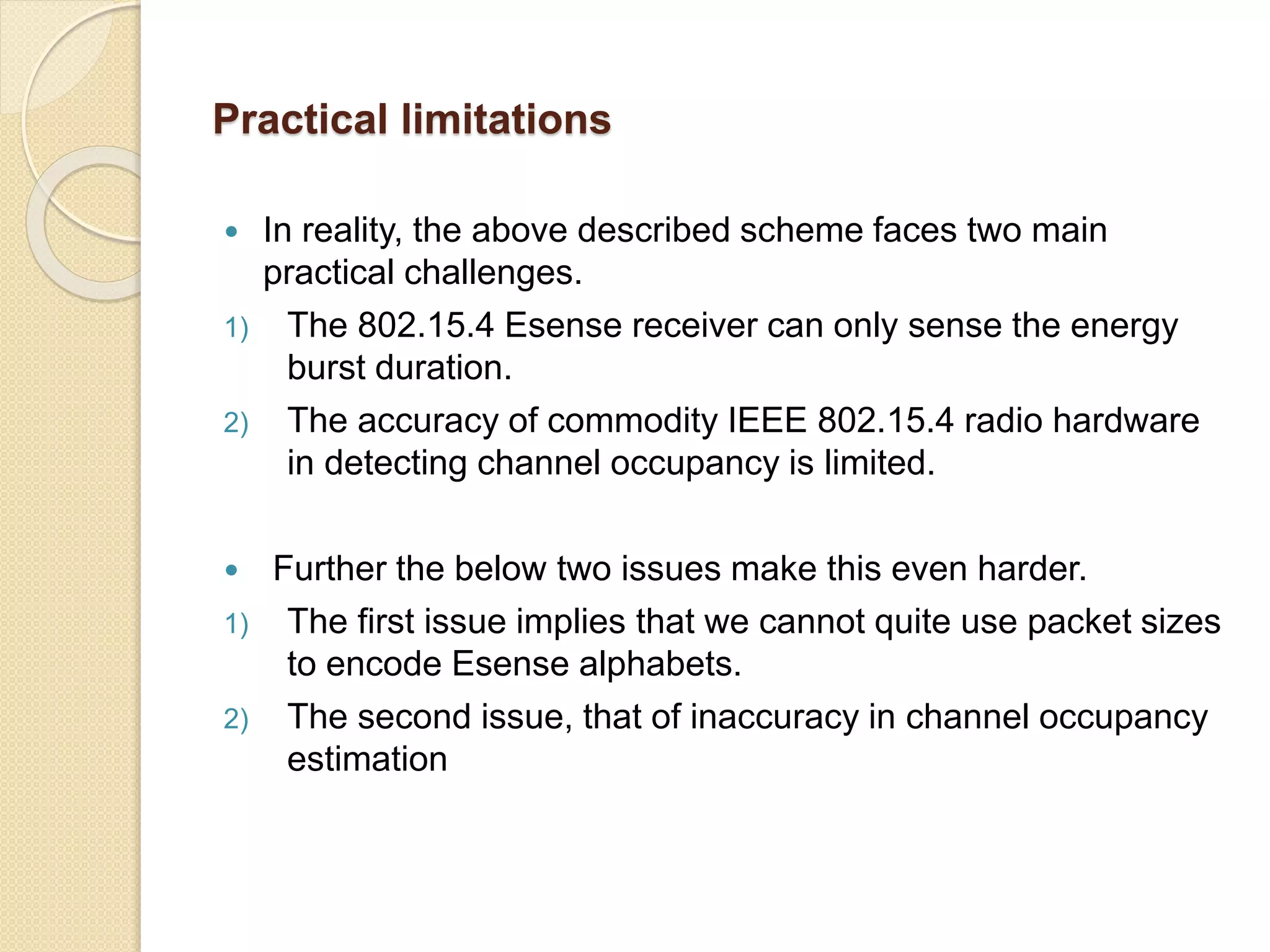 Practical limitations
 In reality, the above described scheme faces two main
practical challenges.
1) The 802.15.4 Esense receiver can only sense the energy
burst duration.
2) The accuracy of commodity IEEE 802.15.4 radio hardware
in detecting channel occupancy is limited.
 Further the below two issues make this even harder.
1) The first issue implies that we cannot quite use packet sizes
to encode Esense alphabets.
2) The second issue, that of inaccuracy in channel occupancy
estimation
 
