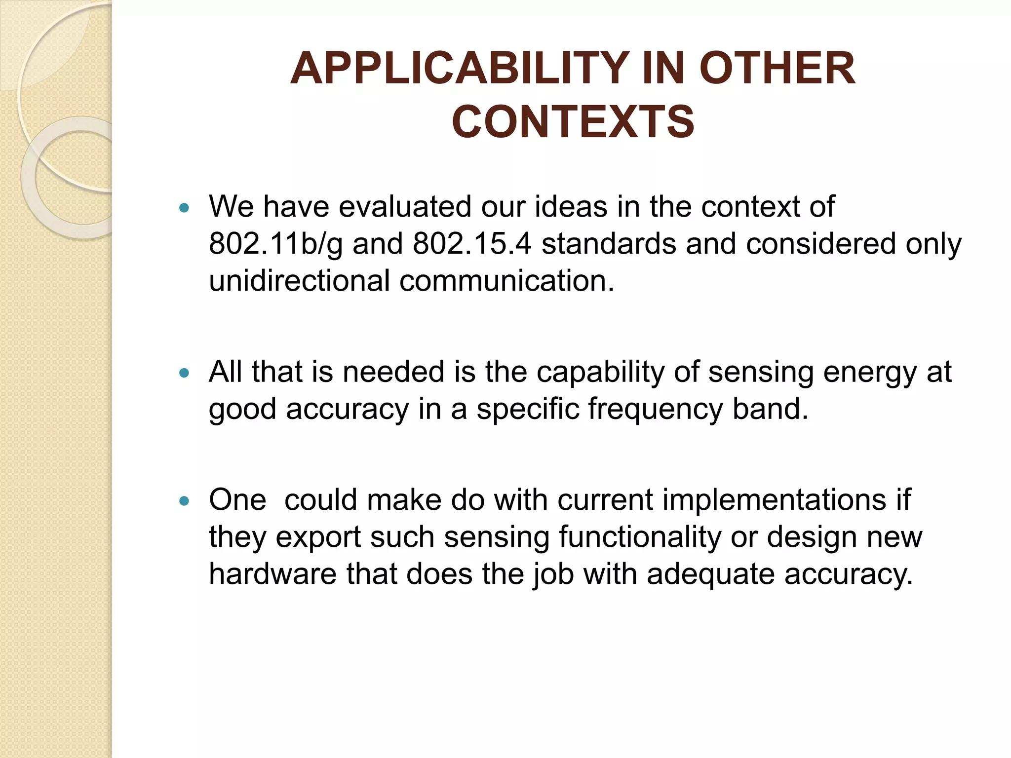 APPLICABILITY IN OTHER
CONTEXTS
 We have evaluated our ideas in the context of
802.11b/g and 802.15.4 standards and considered only
unidirectional communication.
 All that is needed is the capability of sensing energy at
good accuracy in a specific frequency band.
 One could make do with current implementations if
they export such sensing functionality or design new
hardware that does the job with adequate accuracy.
 