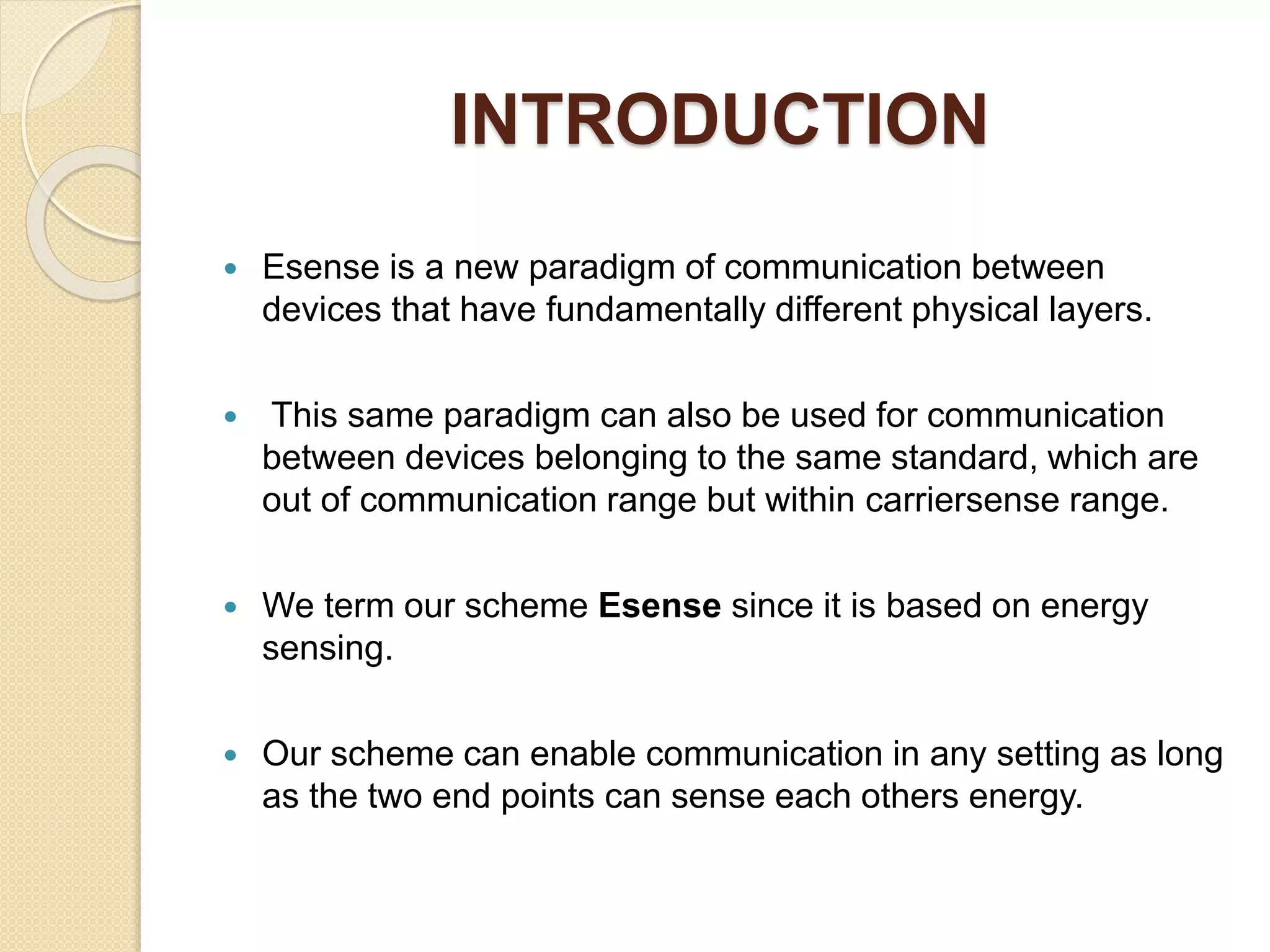 INTRODUCTION
 Esense is a new paradigm of communication between
devices that have fundamentally different physical layers.
 This same paradigm can also be used for communication
between devices belonging to the same standard, which are
out of communication range but within carriersense range.
 We term our scheme Esense since it is based on energy
sensing.
 Our scheme can enable communication in any setting as long
as the two end points can sense each others energy.
 