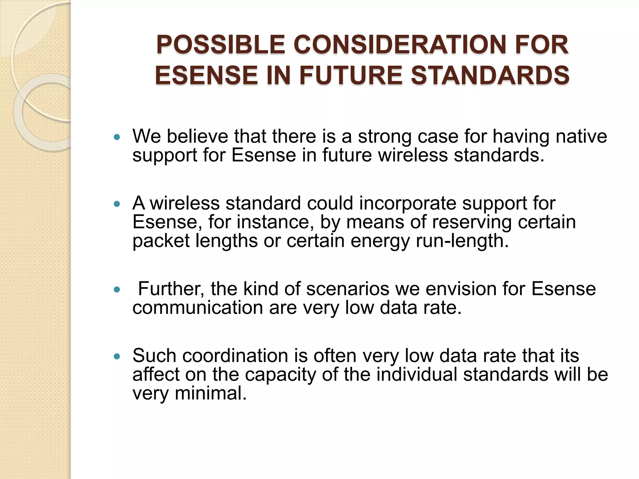 POSSIBLE CONSIDERATION FOR
ESENSE IN FUTURE STANDARDS
 We believe that there is a strong case for having native
support for Esense in future wireless standards.
 A wireless standard could incorporate support for
Esense, for instance, by means of reserving certain
packet lengths or certain energy run-length.
 Further, the kind of scenarios we envision for Esense
communication are very low data rate.
 Such coordination is often very low data rate that its
affect on the capacity of the individual standards will be
very minimal.
 