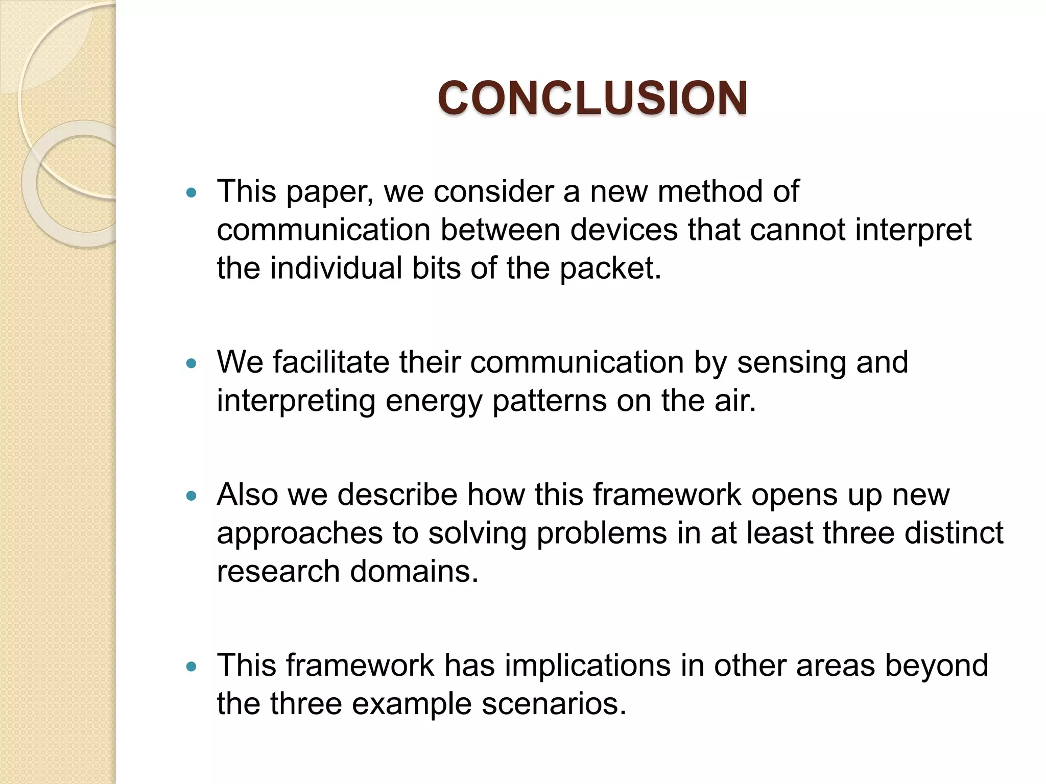 CONCLUSION
 This paper, we consider a new method of
communication between devices that cannot interpret
the individual bits of the packet.
 We facilitate their communication by sensing and
interpreting energy patterns on the air.
 Also we describe how this framework opens up new
approaches to solving problems in at least three distinct
research domains.
 This framework has implications in other areas beyond
the three example scenarios.
 