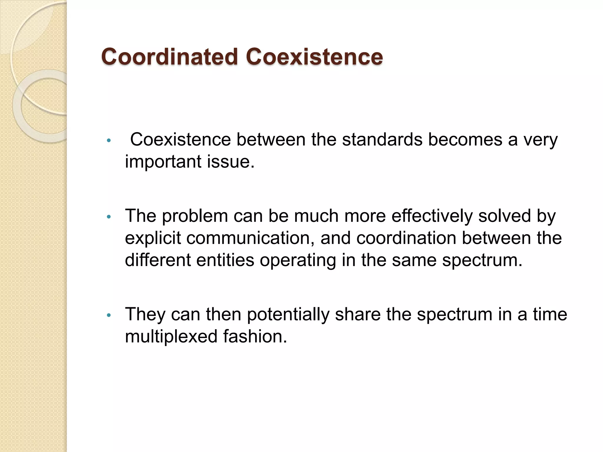 Coordinated Coexistence
• Coexistence between the standards becomes a very
important issue.
• The problem can be much more effectively solved by
explicit communication, and coordination between the
different entities operating in the same spectrum.
• They can then potentially share the spectrum in a time
multiplexed fashion.
 