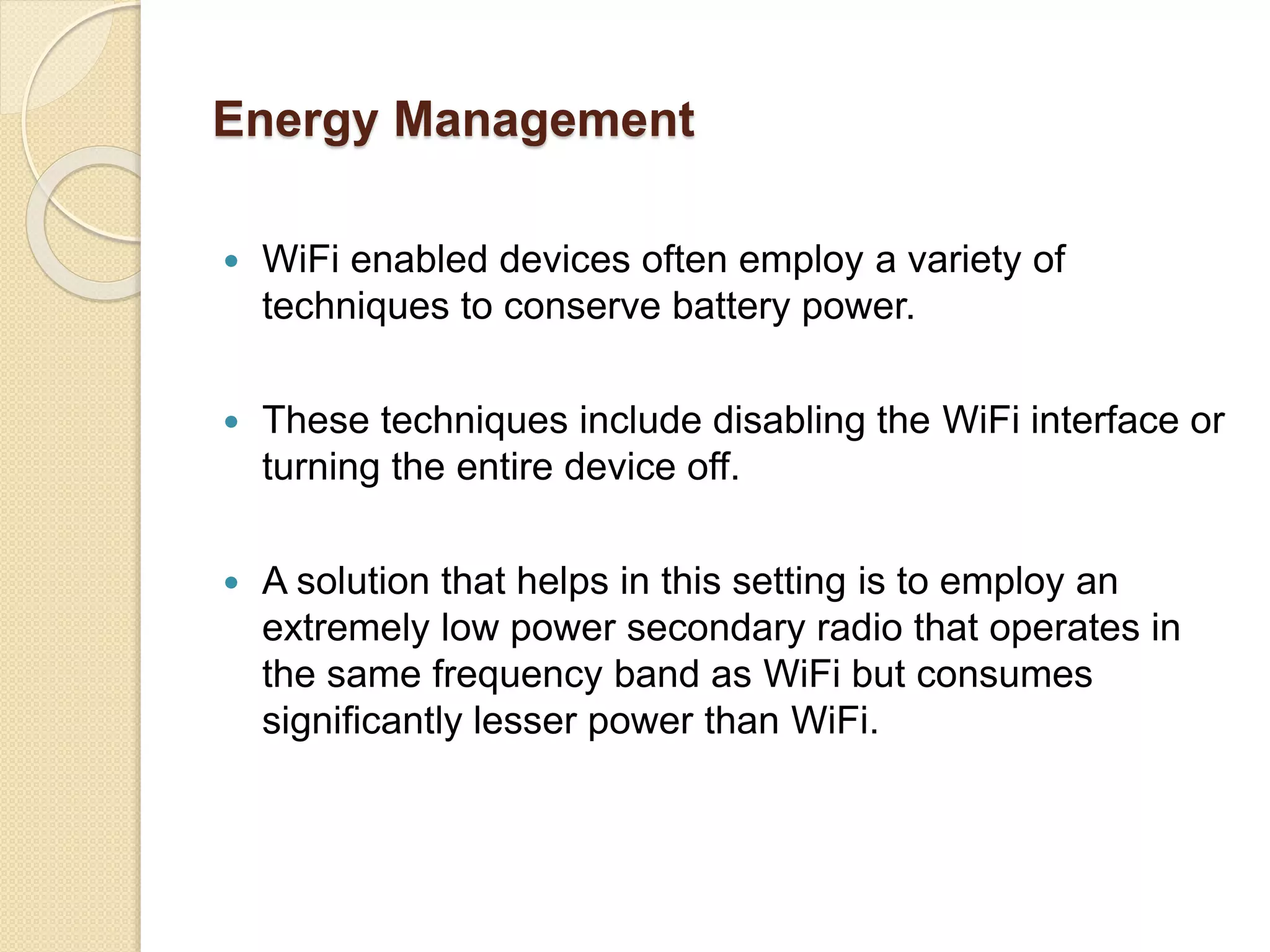 Energy Management
 WiFi enabled devices often employ a variety of
techniques to conserve battery power.
 These techniques include disabling the WiFi interface or
turning the entire device off.
 A solution that helps in this setting is to employ an
extremely low power secondary radio that operates in
the same frequency band as WiFi but consumes
significantly lesser power than WiFi.
 
