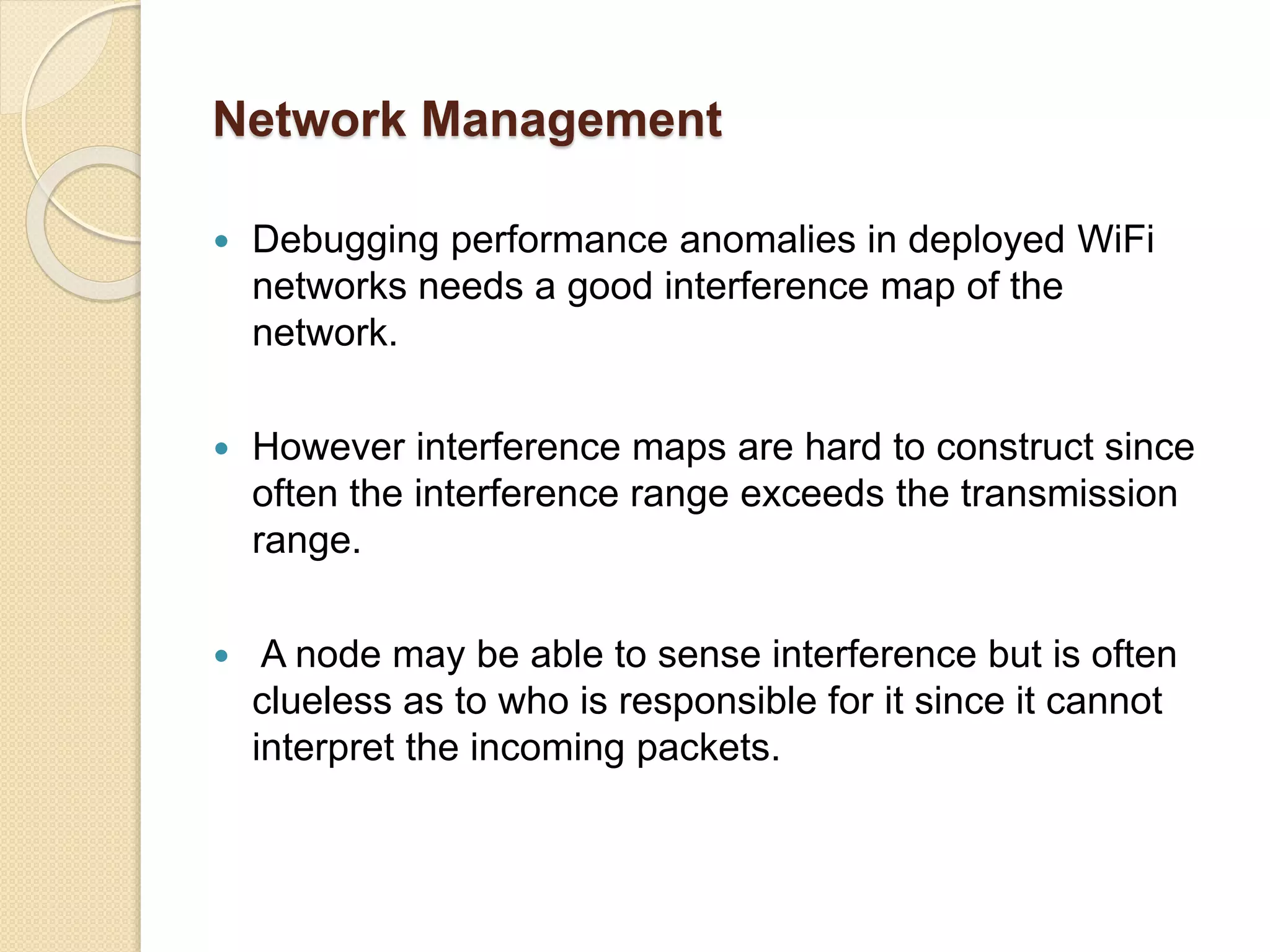 Network Management
 Debugging performance anomalies in deployed WiFi
networks needs a good interference map of the
network.
 However interference maps are hard to construct since
often the interference range exceeds the transmission
range.
 A node may be able to sense interference but is often
clueless as to who is responsible for it since it cannot
interpret the incoming packets.
 