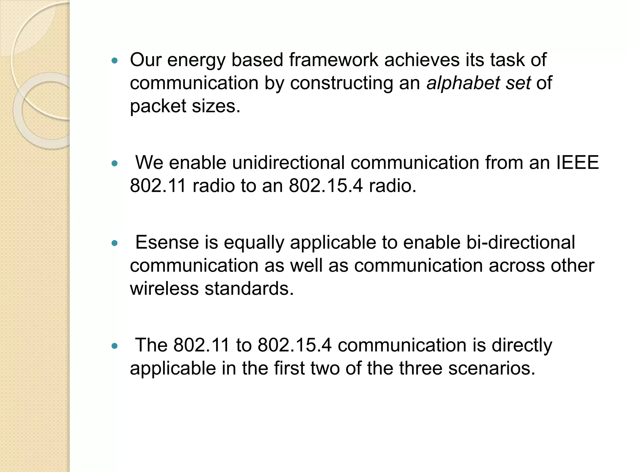  Our energy based framework achieves its task of
communication by constructing an alphabet set of
packet sizes.
 We enable unidirectional communication from an IEEE
802.11 radio to an 802.15.4 radio.
 Esense is equally applicable to enable bi-directional
communication as well as communication across other
wireless standards.
 The 802.11 to 802.15.4 communication is directly
applicable in the first two of the three scenarios.
 
