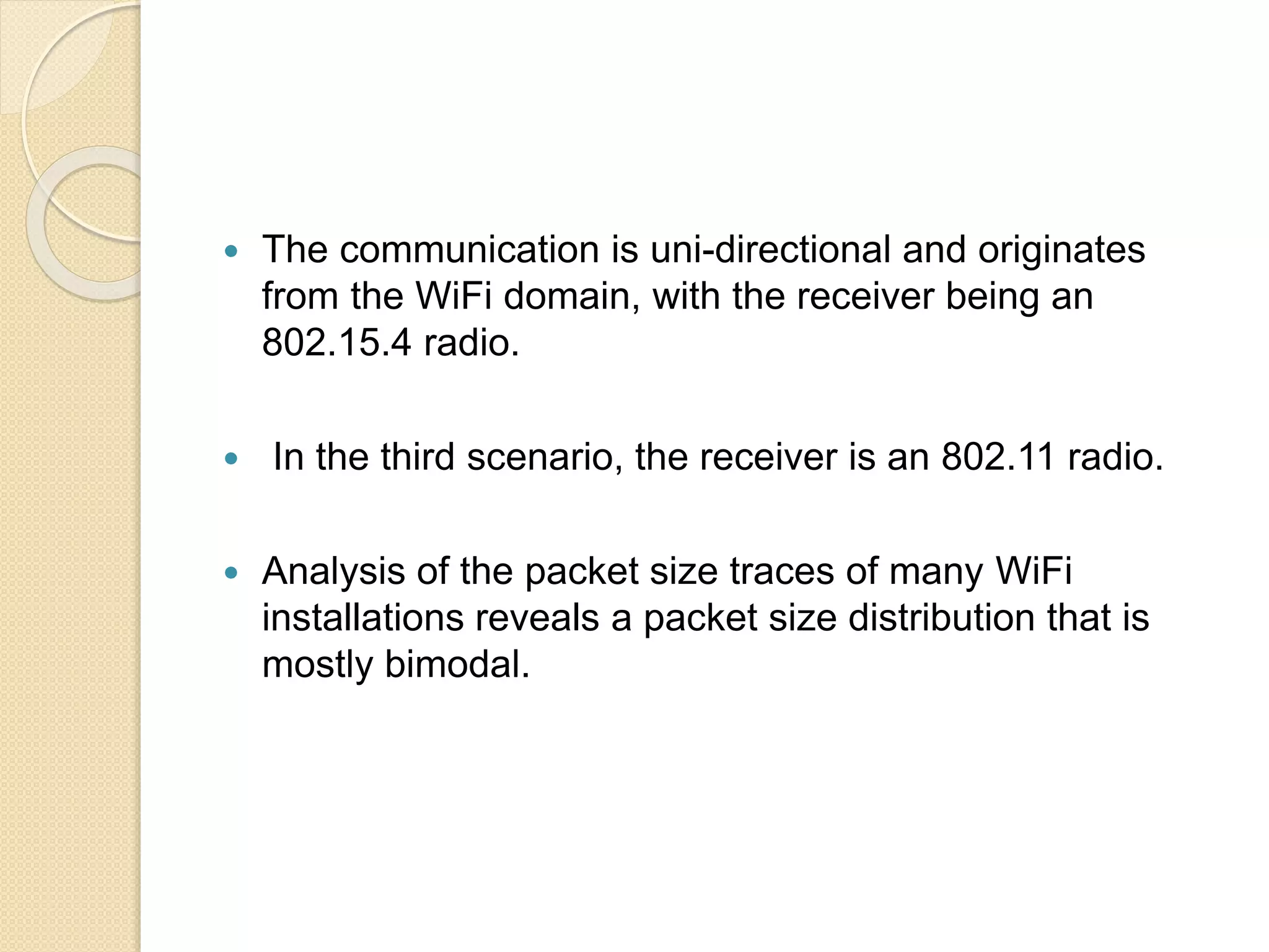  The communication is uni-directional and originates
from the WiFi domain, with the receiver being an
802.15.4 radio.
 In the third scenario, the receiver is an 802.11 radio.
 Analysis of the packet size traces of many WiFi
installations reveals a packet size distribution that is
mostly bimodal.
 
