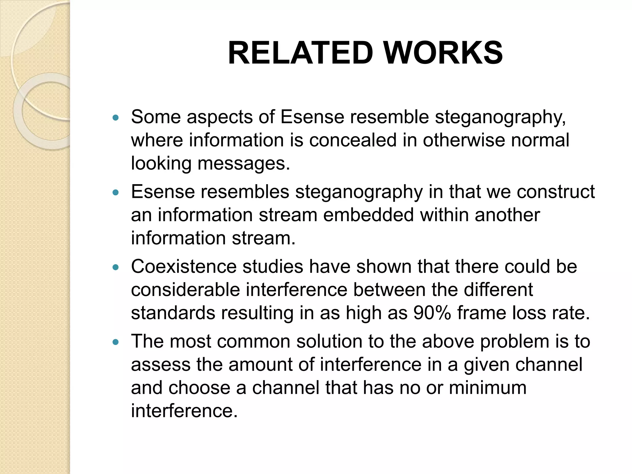 RELATED WORKS
 Some aspects of Esense resemble steganography,
where information is concealed in otherwise normal
looking messages.
 Esense resembles steganography in that we construct
an information stream embedded within another
information stream.
 Coexistence studies have shown that there could be
considerable interference between the different
standards resulting in as high as 90% frame loss rate.
 The most common solution to the above problem is to
assess the amount of interference in a given channel
and choose a channel that has no or minimum
interference.
 