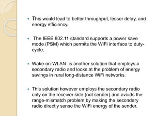  This would lead to better throughput, lesser delay, and
energy efficiency.
 The IEEE 802.11 standard supports a power save
mode (PSM) which permits the WiFi interface to duty-
cycle.
 Wake-on-WLAN is another solution that employs a
secondary radio and looks at the problem of energy
savings in rural long-distance WiFi networks.
 This solution however employs the secondary radio
only on the receiver side (not sender) and avoids the
range-mismatch problem by making the secondary
radio directly sense the WiFi energy of the sender.
 