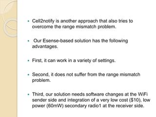  Cell2notify is another approach that also tries to
overcome the range mismatch problem.
 Our Esense-based solution has the following
advantages.
 First, it can work in a variety of settings.
 Second, it does not suffer from the range mismatch
problem.
 Third, our solution needs software changes at the WiFi
sender side and integration of a very low cost ($10), low
power (60mW) secondary radio1 at the receiver side.
 