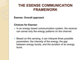 THE ESENSE COMMUNICATION
FRAMEWORK
Esense: Overall approach
Choices for Esense:
 In an energy based communication system, the receiver
can sense only the energy patterns on the channel.
 Based on this sensing, it can interpret three possible
parameters: the intensity of the energy, the gap
between energy bursts, and the duration of an energy
burst.
 