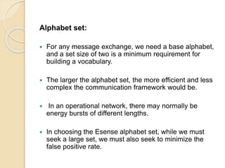 Alphabet set:
 For any message exchange, we need a base alphabet,
and a set size of two is a minimum requirement for
building a vocabulary.
 The larger the alphabet set, the more efficient and less
complex the communication framework would be.
 In an operational network, there may normally be
energy bursts of different lengths.
 In choosing the Esense alphabet set, while we must
seek a large set, we must also seek to minimize the
false positive rate.
 