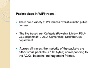 Packet sizes in WiFi traces:
 There are a variety of WiFi traces available in the public
domain .
 The five traces are: Cafeteria (Powells), Library, PSU-
CSE department , OSDI Conference, Stanford CSE
department .
 Across all traces, the majority of the packets are
either small packets (< 140 bytes) corresponding to
the ACKs, beacons, management frames.
 