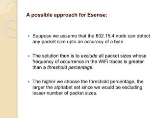 A possible approach for Esense:
 Suppose we assume that the 802.15.4 node can detect
any packet size upto an accuracy of a byte.
 The solution then is to exclude all packet sizes whose
frequency of occurrence in the WiFi traces is greater
than a threshold percentage.
 The higher we choose the threshold percentage, the
larger the alphabet set since we would be excluding
lesser number of packet sizes.
 