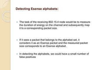 Detecting Esense alphabets:
 The task of the receiving 802.15.4 node would be to measure
the duration of energy on the channel and subsequently map
it to a corresponding packet size.
 If it sees a packet that belongs to the alphabet set, it
considers it as an Esense packet and the measured packet
size corresponds to an Esense alphabet.
 In detecting the alphabets, we could have a small number of
false positives
 