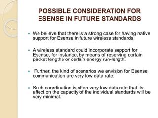 POSSIBLE CONSIDERATION FOR
ESENSE IN FUTURE STANDARDS
 We believe that there is a strong case for having native
support for Esense in future wireless standards.
 A wireless standard could incorporate support for
Esense, for instance, by means of reserving certain
packet lengths or certain energy run-length.
 Further, the kind of scenarios we envision for Esense
communication are very low data rate.
 Such coordination is often very low data rate that its
affect on the capacity of the individual standards will be
very minimal.
 