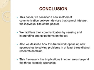 CONCLUSION
 This paper, we consider a new method of
communication between devices that cannot interpret
the individual bits of the packet.
 We facilitate their communication by sensing and
interpreting energy patterns on the air.
 Also we describe how this framework opens up new
approaches to solving problems in at least three distinct
research domains.
 This framework has implications in other areas beyond
the three example scenarios.
 