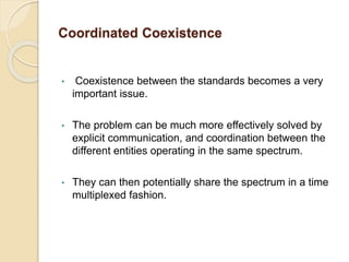 Coordinated Coexistence
• Coexistence between the standards becomes a very
important issue.
• The problem can be much more effectively solved by
explicit communication, and coordination between the
different entities operating in the same spectrum.
• They can then potentially share the spectrum in a time
multiplexed fashion.
 