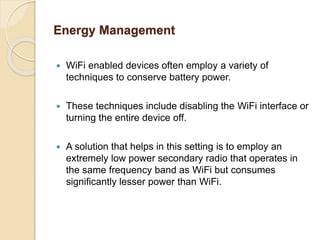 Energy Management
 WiFi enabled devices often employ a variety of
techniques to conserve battery power.
 These techniques include disabling the WiFi interface or
turning the entire device off.
 A solution that helps in this setting is to employ an
extremely low power secondary radio that operates in
the same frequency band as WiFi but consumes
significantly lesser power than WiFi.
 