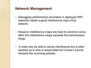Network Management
 Debugging performance anomalies in deployed WiFi
networks needs a good interference map of the
network.
 However interference maps are hard to construct since
often the interference range exceeds the transmission
range.
 A node may be able to sense interference but is often
clueless as to who is responsible for it since it cannot
interpret the incoming packets.
 