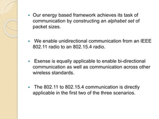  Our energy based framework achieves its task of
communication by constructing an alphabet set of
packet sizes.
 We enable unidirectional communication from an IEEE
802.11 radio to an 802.15.4 radio.
 Esense is equally applicable to enable bi-directional
communication as well as communication across other
wireless standards.
 The 802.11 to 802.15.4 communication is directly
applicable in the first two of the three scenarios.
 