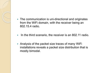  The communication is uni-directional and originates
from the WiFi domain, with the receiver being an
802.15.4 radio.
 In the third scenario, the receiver is an 802.11 radio.
 Analysis of the packet size traces of many WiFi
installations reveals a packet size distribution that is
mostly bimodal.
 