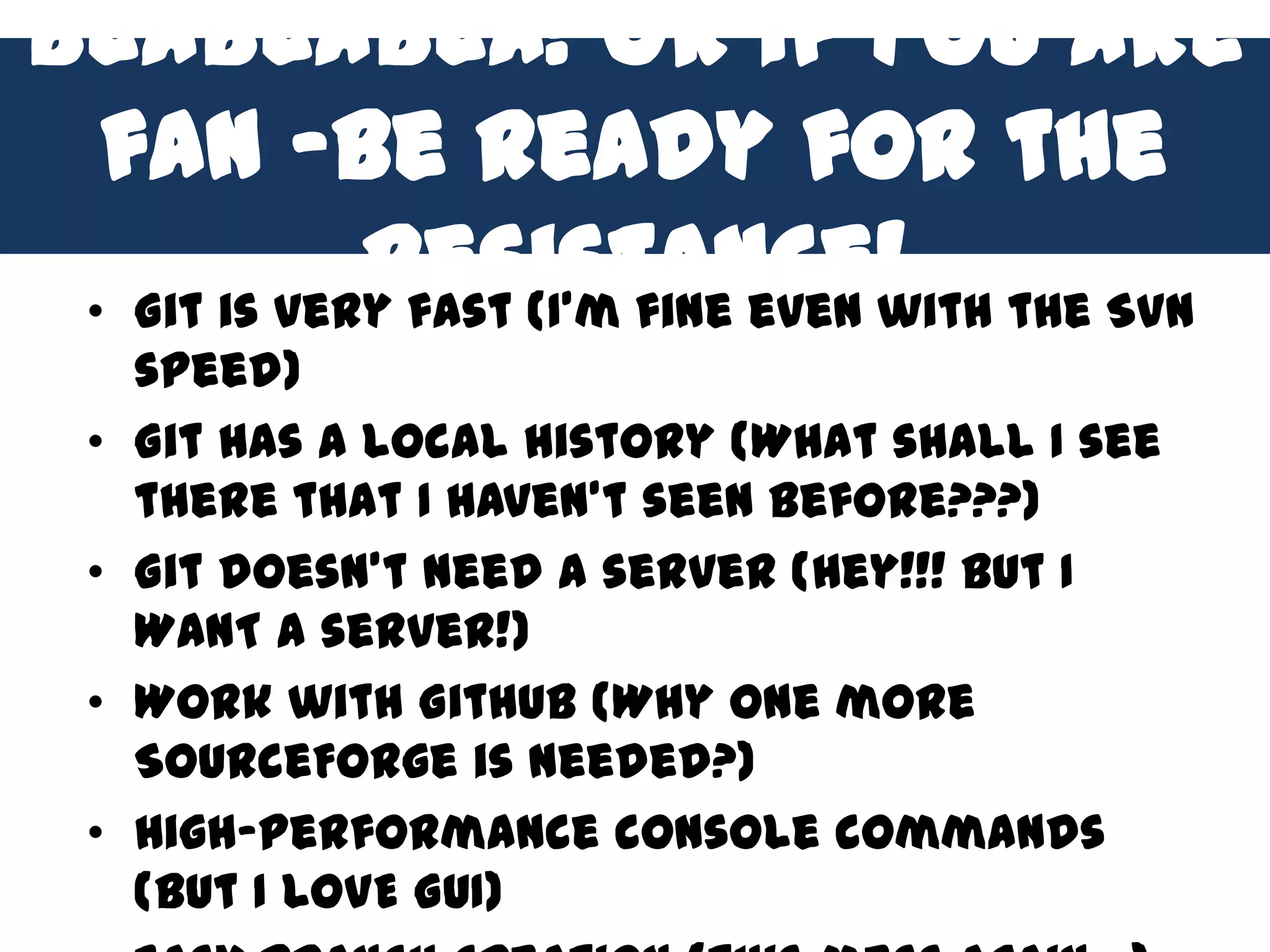 BlaBlaBla! Or if you are
  fan –be ready for the
             resistance! the SVN
 • Git is very fast (I’m fine even with
     speed)
 •   Git has a local history (What shall I see
     there that I haven’t seen before???)
 •   Git doesn’t need a server (Hey!!! But I
     WANT a server!)
 •   Work with Github (Why one more
     SourceForge is needed?)
 •   High-performance console commands
     (but I LOVE GUI)
 