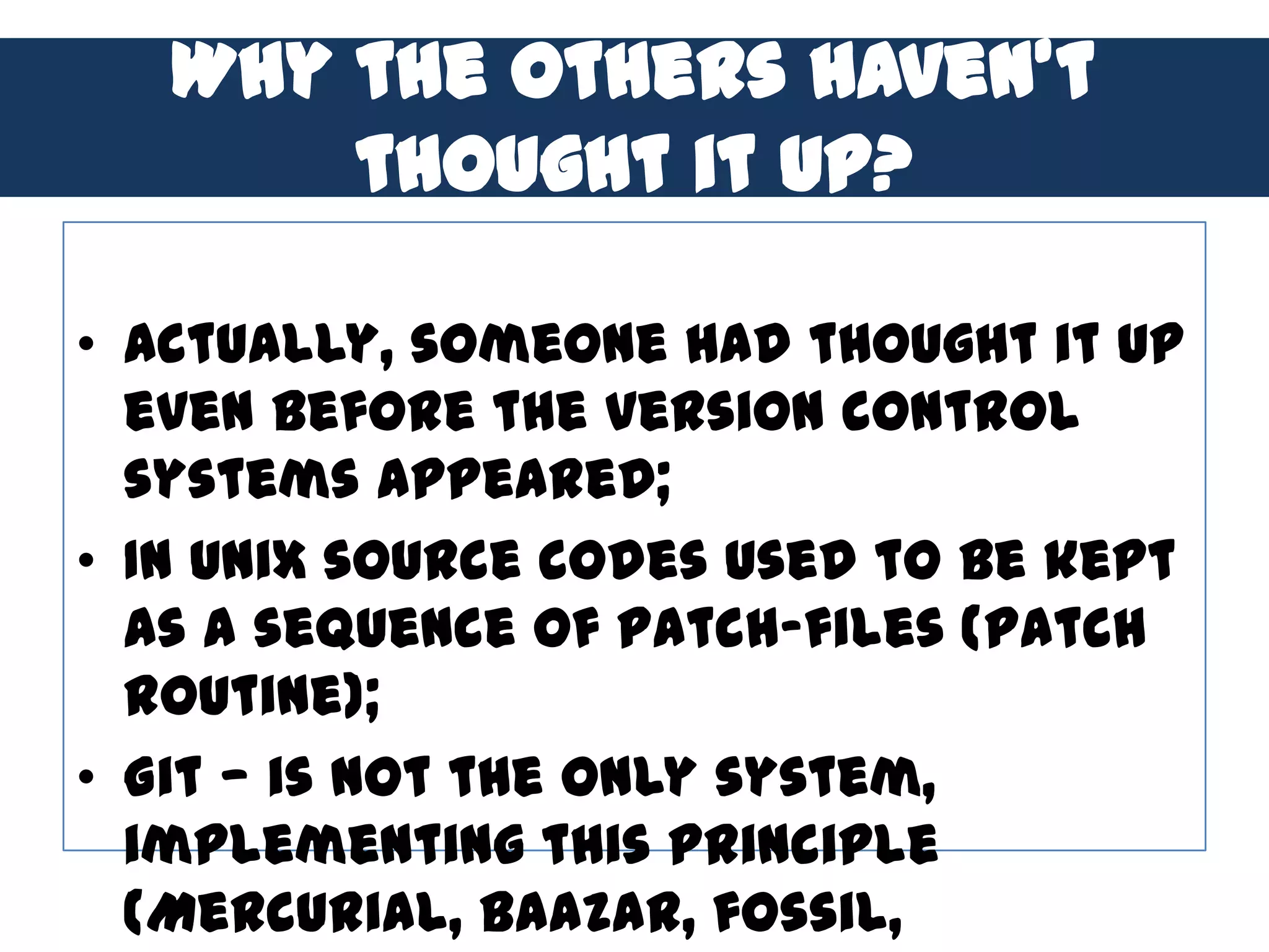 Why the others haven’t
       thought it up?

• Actually, someone had thought it up
  even before the version control
  systems appeared;
• In Unix source codes used to be kept
  as a sequence of patch-files (patch
  routine);
• Git — is not the only system,
  implementing this principle
  (Mercurial, Baazar, fossil,
 