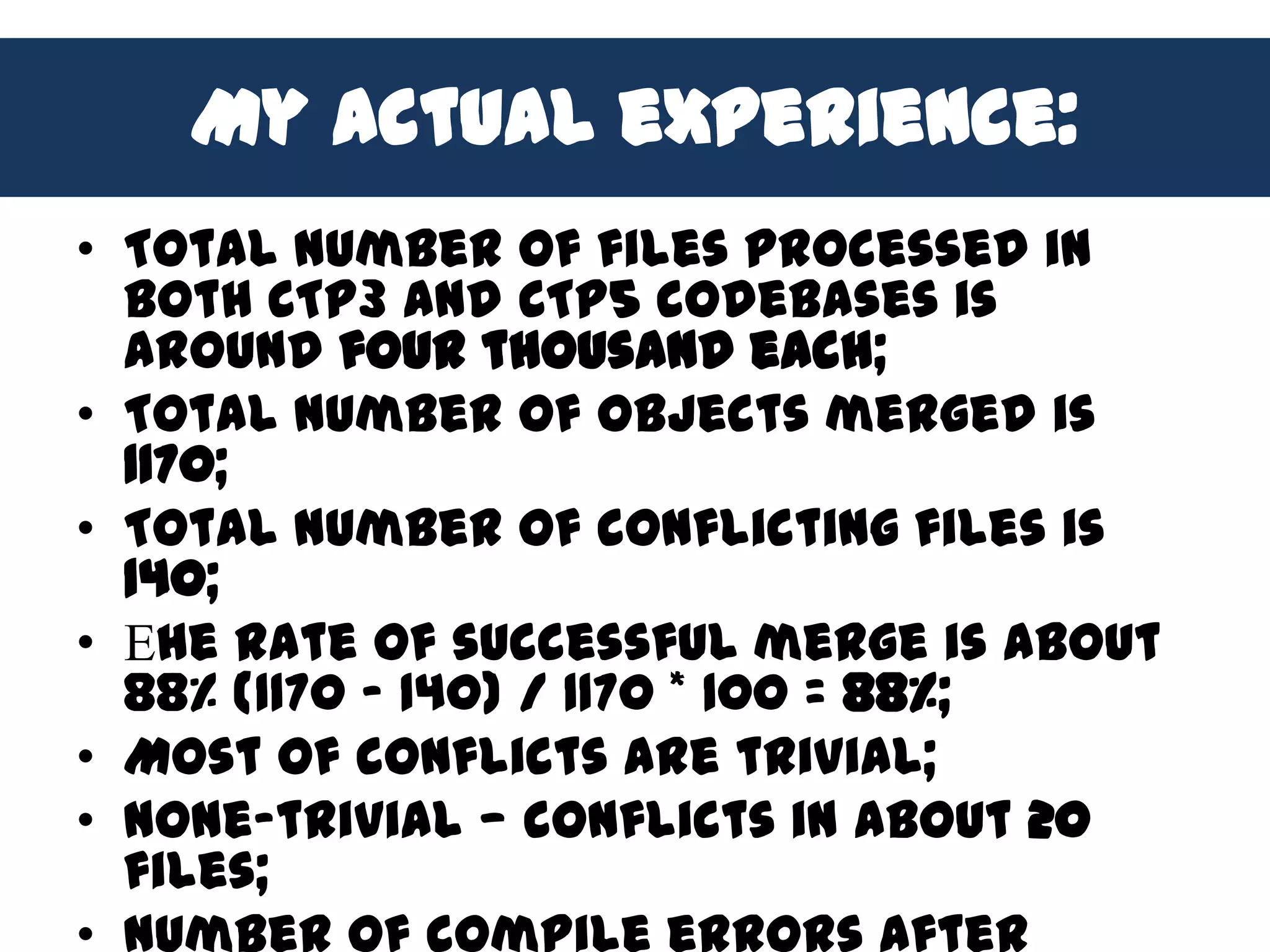 My actual experience:
• Total number of files processed in
  both CTP3 and CTP5 codebases is
  around four thousand each;
• Total number of objects merged is
  1170;
• Total number of conflicting files is
  140;
• Еhe rate of successful merge is about
  88% (1170 – 140) / 1170 * 100 = 88%;
• Most of conflicts are trivial;
• None-trivial — conflicts in about 20
  files;
 