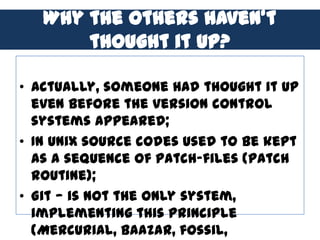 Why the others haven’t
       thought it up?

• Actually, someone had thought it up
  even before the version control
  systems appeared;
• In Unix source codes used to be kept
  as a sequence of patch-files (patch
  routine);
• Git — is not the only system,
  implementing this principle
  (Mercurial, Baazar, fossil,
 