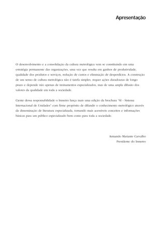 Apresentação




O desenvolvimento e a consolidação da cultura metrológica vem se constituindo em uma
estratégia permanente das organizações, uma vez que resulta em ganhos de produtividade,
qualidade dos produtos e serviços, redução de custos e eliminação de desperdícios. A construção
de um senso de cultura metrológica não é tarefa simples, requer ações duradouras de longo
prazo e depende não apenas de treinamentos especializados, mas de uma ampla difusão dos
valores da qualidade em toda a sociedade.


Ciente dessa responsabilidade o Inmetro lança mais uma edição da brochura “SI - Sistema
Internacional de Unidades” com firme propósito de difundir o conhecimento metrológico através
da disseminação de literatura especializada, tornando mais acessíveis conceitos e informações
básicas para um público especializado bem como para toda a sociedade.




                                                                               Armando Mariante Carvalho
                                                                                          Presidente do Inmetro




10                                                        S I S T E M A   I N T E R N A C I O N A L   D E   U N I D A D E S   -   S I
 