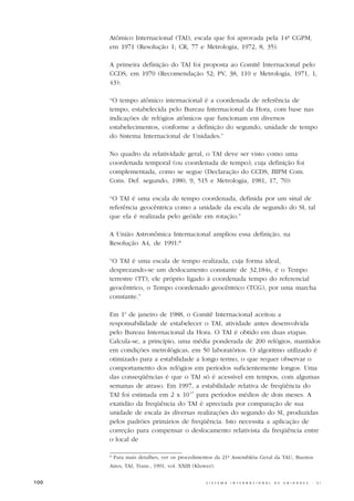 Atômico Internacional (TAI), escala que foi aprovada pela 14ª CGPM,
      em 1971 (Resolução 1; CR, 77 e Metrologia, 1972, 8, 35).

      A primeira definição do TAI foi proposta ao Comitê Internacional pelo
      CCDS, em 1970 (Recomendação 52; PV, 38, 110 e Metrologia, 1971, 1,
      43):

      “O tempo atômico internacional é a coordenada de referência de
      tempo, estabelecida pelo Bureau Internacional da Hora, com base nas
      indicações de relógios atômicos que funcionam em diversos
      estabelecimentos, conforme a definição do segundo, unidade de tempo
      do Sistema Internacional de Unidades.”

      No quadro da relatividade geral, o TAI deve ser visto como uma
      coordenada temporal (ou coordenada de tempo), cuja definição foi
      complementada, como se segue (Declaração do CCDS, BIPM Com.
      Cons. Def. segundo, 1980, 9, 515 e Metrologia, 1981, 17, 70):

      “O TAI é uma escala de tempo coordenada, definida por um sinal de
      referência geocêntrica como a unidade da escala de segundo do SI, tal
      que ela é realizada pelo geóide em rotação.”

      A União Astronômica Internacional ampliou essa definição, na
      Resolução A4, de 1991:*

      “O TAI é uma escala de tempo realizada, cuja forma ideal,
      desprezando-se um deslocamento constante de 32,184s, é o Tempo
      terrestre (TT), ele próprio ligado à coordenada tempo do referencial
      geocêntrico, o Tempo coordenado geocêntrico (TCG), por uma marcha
      constante.”

      Em 1o de janeiro de 1988, o Comitê Internacional aceitou a
      responsabilidade de estabelecer o TAI, atividade antes desenvolvida
      pelo Bureau Internacional da Hora. O TAI é obtido em duas etapas.
      Calcula-se, a princípio, uma média ponderada de 200 relógios, mantidos
      em condições metrológicas, em 50 laboratórios. O algoritmo utilizado é
      otimizado para a estabilidade a longo termo, o que requer observar o
      comportamento dos relógios em períodos suficientemente longos. Uma
      das conseqüências é que o TAI só é acessível em tempos, com algumas
      semanas de atraso. Em 1997, a estabilidade relativa de freqüência do
      TAI foi estimada em 2 x 10-15 para períodos médios de dois meses. A
      exatidão da freqüência do TAI é apreciada por comparação de sua
      unidade de escala às diversas realizações do segundo do SI, produzidas
      pelos padrões primários de freqüência. Isto necessita a aplicação de
      correção para compensar o deslocamento relativista da freqüência entre
      o local de

      * Para mais detalhes, ver os procedimentos da 21ª Assembléia Geral da TAU, Buenos
      Aires, TAI, Trans., 1991, vol. XXIB (Kluwer).


100                                            S I S T E M A   I N T E R N A C I O N A L   D E   U N I D A D E S   -   S I
 
