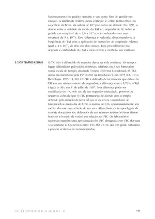 funcionamento do padrão primário e um ponto fixo do geóide em
                                                  rotação. A amplitude relativa dessa correção é, entre pontos fixos na
                                                  superfície da Terra, da ordem de 10-16 por metro de altitude. Em 1997, o
                                                  desvio entre a unidade da escala do TAI e o segundo do SI, sobre o
                                                  geóide em rotação é de + 2,0 x 10-14 s, e é conhecido com uma
                                                  incerteza de 5 x 10-15 s. Essa diferença é reduzida, direcionando-se a
                                                  freqüência do TAI com a aplicação de correções de amplitude relativa
                                                  igual a 1 x 10-15 , de dois em dois meses. Esse procedimento não
                                                  degrada a estabilidade do TAI a meio termo e melhora sua exatidão.



3.3 OS TEMPOS LEGAIS                              O TAI não é difundido de maneira direta na vida cotidiana. Os tempos
                                                  legais (difundidos pelo rádio, televisão, telefone, etc.) são fornecidos
                                                  numa escala de tempos chamada Tempo Universal Coordenado (UTC),
                                                  como recomendado pela 15ª CGPM, na Resolução 5, em 1975 (CR, 104 e
                                                  Metrologia, 1975, 11, 80). O UTC é definido de tal maneira que difere do
                                                  TAI em um número inteiro de segundos; a diferença ente o UTC e o TAI
                                                  é igual a -31s, em 1o de julho de 1997. Essa diferença pode ser
                                                  modificada em 1s, pelo uso de um segundo intercalado, positivo ou
                                                  negativo, a fim de que o UTC permaneça de acordo com o tempo
                                                  definido pela rotação da terra tal que o sol cruza o meridiano de
                                                  Greenwich ao meio-dia do UTC, a menos de 0,9s, aproximadamente, em
                                                  média, durante um período de um ano. Além disso, os tempos legais da
                                                  maioria dos países são defasados de um número inteiro de horas (fusos
                                                  horários e horário de verão) em relação ao UTC. Os laboratórios
                                                  nacionais mantêm uma aproximação do UTC designada por UTC (k) para
                                                  o laboratório k. Os desvios entre UTC (k) e UTC são, em geral, reduzidos
                                                  a poucas centenas de nanossegundos.




S I S T E M A   I N T E R N A C I O N A L   D E   U N I D A D E S   -   S I                                             101
 