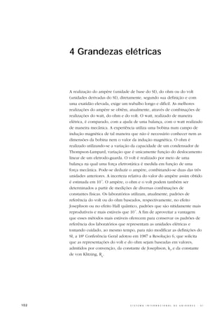 4 Grandezas elétricas



      A realização do ampère (unidade de base do SI), do ohm ou do volt
      (unidades derivadas do SI), diretamente, segundo sua definição e com
      uma exatidão elevada, exige um trabalho longo e difícil. As melhores
      realizações do ampère se obtêm, atualmente, através de combinações de
      realizações do watt, do ohm e do volt. O watt, realizado de maneira
      elétrica, é comparado, com a ajuda de uma balança, com o watt realizado
      de maneira mecânica. A experiência utiliza uma bobina num campo de
      indução magnética de tal maneira que não é necessário conhecer nem as
      dimensões da bobina nem o valor da indução magnética. O ohm é
      realizado utilizando-se a variação da capacidade de um condensador de
      Thompson-Lampard, variação que é unicamente função do deslocamento
      linear de um eletrodo-guarda. O volt é realizado por meio de uma
      balança na qual uma força eletrostática é medida em função de uma
      força mecânica. Pode-se deduzir o ampère, combinando-se duas das três
      unidades anteriores. A incerteza relativa do valor do ampère assim obtido
      é estimada em 10-7. O ampère, o ohm e o volt podem também ser
      determinados a partir de medições de diversas combinações de
      constantes físicas. Os laboratórios utilizam, atualmente, padrões de
      referência do volt ou do ohm baseados, respectivamente, no efeito
      Josephson ou no efeito Hall quântico, padrões que são nitidamente mais
      reprodutíveis e mais estáveis que 10-7. A fim de aproveitar a vantagem
      que esses métodos mais estáveis oferecem para conservar os padrões de
      referência dos laboratórios que representam as unidades elétricas e
      tomando cuidado, ao mesmo tempo, para não modificar as definições do
      SI, a 18ª Conferência Geral adotou em 1987 a Resolução 6, que solicita
      que as representações do volt e do ohm sejam baseadas em valores,
      admitidos por convenção, da constante de Josephson, kJ, e da constante
      de von Klitzing, RK.




102                                    S I S T E M A   I N T E R N A C I O N A L   D E   U N I D A D E S   -   S I
 