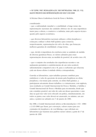 • 18ª CGPM, 1987, RESOLUÇÃO 6 (CR, 100 E METROLOGIA, 1988, 25, 115):
                                                  AJUSTE PREVISTO DAS REPRESENTAÇÕES DO VOLT E DO OHM


                                                  A Décima Oitava Conferência Geral de Pesos e Medidas,

                                                  considerando
                                                  – que a uniformidade mundial e a estabilidade a longo termo das
                                                  representações nacionais das unidades elétricas são de uma importância
                                                  maior para a ciência, o comércio e a indústria, tanto pelo aspecto técnico
                                                  quanto pelo aspecto econômico,

                                                  – que diversos laboratórios nacionais utilizam o efeito Josephson e
                                                  começam a utilizar o efeito Hall quântico para conservar,
                                                  respectivamente, representações do volt e do ohm, que fornecem
                                                  melhores garantias de estabilidade a longo termo,

                                                  – que, devido à importância da coerência entre as unidades de medida
                                                  de diversas grandezas físicas, os valores adotados para essas
                                                  representações devem estar, na medida do possível, de acordo com o SI,

                                                  – que o conjunto dos resultados das experiências recentes e em
                                                  andamento permitirão o estabelecimento de um valor aceitável,
                                                  suficientemente compatível com o SI, para o coeficiente que relaciona
                                                  cada um desses efeitos à unidade elétrica correspondente,

                                                  Convida os laboratórios, cujos trabalhos possam contribuir para
                                                  estabelecer o valor do quociente da tensão pela freqüência no efeito
                                                  Josephson, e da tensão pela corrente, no efeito Hall quântico, a
                                                  participarem ativamente desses trabalhos e a comunicarem, com urgência,
                                                  seus resultados ao Comitê Internacional de Pesos e Medidas, e habilita o
                                                  Comitê Internacional de Pesos e Medidas para recomendar, desde que
                                                  este considere possível, um valor de cada um desses quocientes e uma
                                                  data na qual esse valor será colocado em prática, simultaneamente, em
                                                  todos os países; esse valor deverá ser anunciado, no mínimo, um ano
                                                  antes, e poderá ser adotado em 1o de janeiro de 1990.

                                                  Em 1988, o Comitê Internacional adotou as Recomendações 1 (CI - 1988)
                                                  e 2 (CI-1988) que fixam, por convenção, valores exatos para aos
                                                  constantes de Josephson e de von Klitzing, e que solicitam aos
                                                  laboratórios que baseiem seus padrões nesses valores a partir de 1o de
                                                  janeiro de 1990.




S I S T E M A   I N T E R N A C I O N A L   D E   U N I D A D E S   -   S I                                               103
 