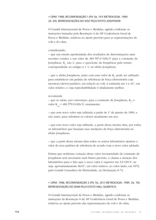• CIPM, 1988, RECOMENDAÇÃO 1 (PV, 56, 19 E METROLOGIA, 1989,
      26, 69): REPRESENTAÇÕES DO VOLT PELO EFEITO JOSEPHSON


      O Comitê Internacional de Pesos e Medidas, agindo conforme as
      instruções baixadas pela Resolução 6 da 18ª Conferência Geral de
      Pesos e Medidas, relativas ao ajuste previsto para as representações do
      volt e do ohm,

      considerando,
      – que um estudo aprofundado dos resultados de determinações mais
      recentes conduz a um valor de 483 597,9 GHz/V para a constante de
      Josephson, K , isto é, para o quociente da freqüência pela tensão
                  J
      correspondente ao estágio n = 1, no efeito Josephson,

      – que o efeito Josephson, junto com esse valor de K , pode ser utilizado
                                                            J
      para estabelecer um padrão de referência de força eletromotriz cuja
      incerteza (desvio-padrão), em relação ao volt, é estimada em 4 x 10-7, em
      valor relativo, e cuja reprodutibilidade é nitidamente melhor,

      recomenda
      – que se adote, por convenção, para a constante de Josephson, K , o
                                                                     J
      valor K = 483 579,9 GHz/V, exatamente,
             J-90



      – que esse novo valor seja utilizado a partir de 1o de janeiro de 1990, e
      não antes, para substituir os valores atualmente em uso,

      – que esse novo valor seja utilizado, a partir dessa mesma data, por todos
      os laboratórios que baseiam suas medições de força eletromotriz no
      efeito Josephson,

      – que a partir dessa mesma data todos os outros laboratórios ajustem o
      valor de seus padrões de referência de acordo com o novo valor adotado,

      Estima que nenhuma variação desse valor recomendado da constante de
      Josephson será necessária num futuro previsto, e chama a atenção dos
      laboratórios para o fato que o novo valor é superior em 3,9 GH/V, ou
      seja, aproximadamente 8x10-6, em valor relativo, ao valor dado, em 1972,
      pelo Comitê Consultivo de Eletricidade, na Declaração E-72.



      • CIPM, 1988, RECOMENDAÇÃO 2 (PV, 56, 20 E METROLOGIA, 1989, 26, 70):
      REPRESENTAÇÃO DO OHM PELO EFEITO HALL QUÂNTICO.


      O Comitê Internacional de Pesos e Medidas, agindo conforme as
      instruções da Resolução 6 da 18ª Conferência Geral de Pesos e Medidas,
      relativas ao ajuste previsto das representações do volt e do ohm,

104                                     S I S T E M A   I N T E R N A C I O N A L   D E   U N I D A D E S   -   S I
 