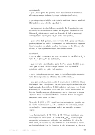 considerando,
                                                  – que a maior parte dos padrões atuais de referência de resistência
                                                  elétrica apresentam ao longo do tempo variações significativas,

                                                  – que um padrão de referência de resistência elétrica, baseado no efeito
                                                  Hall quântico, seria estável e reprodutível,

                                                  – que um estudo aprofundado dos resultados das determinações mais
                                                  recentes conduza um valor de 25 812, 807 Ω, para a constante de von
                                                  Klitzing, R , isto é, para o quociente da tensão de Hall pela corrente
                                                             K
                                                  correspondente ao estágio i = 1, no efeito Hall quântico,

                                                  – que o efeito Hall quântico, com esse valor de R , pode ser utilizado
                                                                                                    K
                                                  para estabelecer um padrão de freqüência de resistência cuja incerteza
                                                  (desvio-padrão), em relação ao ohm, é estimada em 2 x 10-7, em valor
                                                  relativo, e cuja reprodutibilidade é nitidamente melhor,

                                                  recomenda,
                                                  – que se adote, por convenção, para a constante de von Klitzing, R , o
                                                                                                                    K
                                                  valor R = 25 812,807 Ω, exatamente,
                                                             K-90



                                                  – que esse valor seja utilizado a partir de 1o de janeiro de 1990, e não
                                                  antes, por todos os laboratórios que baseiam suas medições de
                                                  resistência elétrica no efeito Hall quântico,

                                                  – que a partir dessa mesma data todos os outros laboratórios ajustem o
                                                  valor de seus padrões de referência de acordo com R ,
                                                                                                         K-90



                                                  – que, para estabelecer um padrão de referência de resistência elétrica
                                                  baseado no efeito Hall quântico, os laboratórios sigam os conselhos para
                                                  implementação da resistência de Hall quântico, elaborados pelo Comitê
                                                  Consultivo de Eletricidade e publicados pelo Bureau Internacional de
                                                  Pesos e Medidas, em sua edição mais recente, e estima que nenhuma
                                                  alteração desse valor recomendado da constante de von Klitzing será
                                                  necessária, num futuro previsível.

                                                  Na sessão de 1988, o CCE, cuidadosamente, considerou a maneira que
                                                  os valores recomendados K e R , admitidos por convenção, devem
                                                                               J-90 k-90
                                                  ser utilizados. Essas considerações podem ser resumidas, como se
                                                  segue:

                                                  1. As Recomendações 1 (CI-1988) e 2 (CI-1988) não constituem uma
                                                  redefinição das unidades SI. Os valores de KJ-90 e Rk-90, admitidos por
                                                  convenção, não podem ser utilizados para a definição do volt e do
                                                  ohm, isto é, as unidades de força eletromotriz e de resistência elétrica
                                                  do Sistema Internacional de Unidades. Se não, a constante µ0 não seria

S I S T E M A   I N T E R N A C I O N A L   D E   U N I D A D E S   -   S I                                                105
 