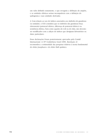 um valor definido exatamente, o que revogaria a definição do ampère,
      e as unidades elétricas seriam incompatíveis com a definição do
      quilograma e suas unidades derivadas.

      2. Com relação ao uso de índices associados aos símbolos de grandezas
      ou unidades, o CCE considera que os símbolos das grandezas força
      eletromotriz (potencial elétrico, diferença de potencial elétrico) ou
      resistência elétrica, bem como aqueles do volt ou do ohm, não deverão
      ser modificados com a adição de índices que designam laboratórios ou
      datas particulares.

      Essas declarações foram posteriormente aprovadas pelo Comitê
      Internacional. A 19ª Conferência Geral (1991, Resolução 2)
      recomendou a continuidade das pesquisas relativas à teoria fundamental
      do efeito Josephson e do efeito Hall quântico.




106                                   S I S T E M A   I N T E R N A C I O N A L   D E   U N I D A D E S   -   S I
 