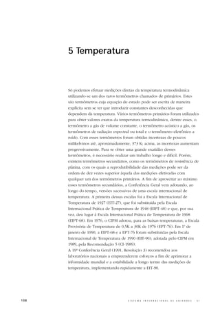 5 Temperatura



      Só podemos efetuar medições diretas da temperatura termodinâmica
      utilizando-se um dos raros termômetros chamados de primários. Estes
      são termômetros cuja equação de estado pode ser escrita de maneira
      explícita sem se ter que introduzir constantes desconhecidas que
      dependem da temperatura. Vários termômetros primários foram utilizados
      para obter valores exatos da temperatura termodinâmica, dentre esses, o
      termômetro a gás de volume constante, o termômetro acústico a gás, os
      termômetros de radiação espectral ou total e o termômetro eletrônico a
      ruído. Com esses termômetros foram obtidas incertezas de poucos
      milikelvinos até, aproximadamente, 373 K; acima, as incertezas aumentam
      progressivamente. Para se obter uma grande exatidão desses
      termômetros, é necessário realizar um trabalho longo e difícil. Porém,
      existem termômetros secundários, como os termômetros de resistência de
      platina, com os quais a reprodutibilidade das medições pode ser da
      ordem de dez vezes superior àquela das medições efetivadas com
      qualquer um dos termômetros primários. A fim de aproveitar ao máximo
      esses termômetros secundários, a Conferência Geral vem adotando, ao
      longo do tempo, versões sucessivas de uma escala internacional de
      temperatura. A primeira dessas escalas foi a Escala Internacional de
      Temperatura de 1927 (EIT-27), que foi substituída pela Escala
      Internacional Prática de Temperatura de 1948 (EIPT-48) e que, por sua
      vez, deu lugar à Escala Internacional Prática de Temperatura de 1968
      (EIPT-68). Em 1976, o CIPM adotou, para as baixas temperaturas, a Escala
      Provisória de Temperatura de 0,5K a 30K de 1976 (EPT-76). Em 1o de
      janeiro de 1990, a EIPT-68 e a EPT-76 foram substituídas pela Escala
      Internacional de Temperatura de 1990 (EIT-90), adotada pelo CIPM em
      1989, pela Recomendação 5 (CI-1989).
      A 19ª Conferência Geral (1991, Resolução 3) recomendou aos
      laboratórios nacionais a empreenderem esforços a fim de aprimorar a
      informidade mundial e a estabilidade a longo termo das medições de
      temperatura, implementando rapidamente a EIT-90.




108                                   S I S T E M A   I N T E R N A C I O N A L   D E   U N I D A D E S   -   S I
 