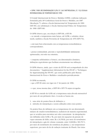 • CIPM, 1989, RECOMENDAÇÃO 5 (PV, 57, 26 E METROLOGIA, 27, 13): ESCALA
                                                  INTERNACIONAL DE TEMPERATURA DE 1990


                                                  O Comitê Internacional de Pesos e Medidas (CIPM), conforme indicação
                                                  formulada pela 18ª Conferência Geral de Pesos e Medidas, em 1987
                                                  (Resolução 7), adotou a Escala Internacional de Temperatura de 1990
                                                  (EIT-90), em substituição à Escala Internacional Prática de Temperatura
                                                  de 1968 (EIPT-68).

                                                  O CIPM observa que, em relação à EIPT-68, a EIT-90:
                                                  – se estende a temperaturas mais baixas, até 0,65K, e substitui, desse
                                                  modo, também a Escala Provisória de Temperatura de 1976 (EPT-76);

                                                  – está mais bem relacionada com as temperaturas termodinâmicas
                                                  correspondentes;

                                                  – possui continuidade, precisão e reprodutibilidade nitidamente
                                                  aprimoradas, em toda sua extensão;

                                                  – comporta subdomínios e fornece, em determinados domínios,
                                                  definições equivalentes que facilitam enormemente sua utilização.

                                                  O CIPM observa, ainda, que o texto da EIT-90 será acompanhado de dois
                                                  documentos: “ Supplementary Information for the ITS-90” e “Techniques
                                                  for Approximating the ITS-90”, que serão publicados pelo Bureau
                                                  Internacional de Pesos e Medidas e atualizados periodicamente.

                                                  O CIPM recomenda,
                                                  – que a EIT-90 entre em vigor em 1o de janeiro de 1990;

                                                  – e que, nessa mesma data, a EIPT-68 e EPT-76 sejam revogadas.

                                                  A EIT-90 se estende de 0,65k até a temperatura mais elevada mensurável
                                                  por meio de um pirômetro ótico. A escala se baseia em:

                                                  1. uma série de pontos fixos de definição; e
                                                  2. métodos de interpolação a serem utilizados entre esses pontos.

                                                  Os pontos fixos de definição são as temperaturas de um determinado
                                                  número de estados termodinâmicos, realizáveis de maneira experimental,
                                                  que se acordou para encontrar um valor conveniente. As interpolações
                                                  são definidas entre 0,65k e 5k, por meio de equações da pressão de
                                                  vapor saturante de hélio; entre 3k e 24,5561k, por meio do termômetro
                                                  de interpolação a gás de volume constante; entre 13,8033k e 961,78 oC,
                                                  por meio do termômetro de resistência de platina; e, nas temperaturas
                                                  superiores, por meio da lei de radiação ionizante de Planck. Em várias

S I S T E M A   I N T E R N A C I O N A L   D E   U N I D A D E S   -   S I                                                109
 