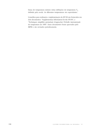 faixas de temperatura existem várias definições da temperatura T90
      definida pela escala. As diferentes temperaturas são equivalentes.

      Conselhos para realização e implementação da EIT-90 são fornecidos em
      dois documentos: “Supplementary Information for the ITS-90”, e
      “Techniques simplifiés permettant d’approcher l’Echelle internationale
      de temperatura de 1990”. Esses documentos foram aprovados pelo
      BIPM e são revisados periodicamente.




110                                   S I S T E M A   I N T E R N A C I O N A L   D E   U N I D A D E S   -   S I
 