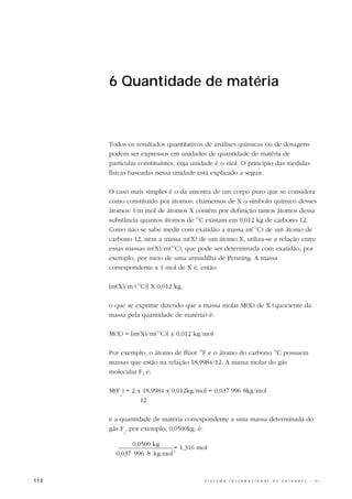 6 Quantidade de matéria



      Todos os resultados quantitativos de análises químicas ou de dosagens
      podem ser expressos em unidades de quantidade de matéria de
      partículas constituintes, cuja unidade é o mol. O princípio das medidas
      físicas baseadas nessa unidade está explicado a seguir.

      O caso mais simples é o da amostra de um corpo puro que se considera
      como constituído por átomos; chamemos de X o símbolo químico desses
      átomos: Um mol de átomos X contém por definição tantos átomos dessa
      substância quantos átomos de 12C existam em 0,012 kg de carbono 12.
      Como não se sabe medir com exatidão a massa m(12C) de um átomo de
      carbono 12, nem a massa m(X) de um átomo X, utiliza-se a relação entre
      essas massas m(X)/m(12C), que pode ser determinada com exatidão, por
      exemplo, por meio de uma armadilha de Penning. A massa
      correspondente a 1 mol de X é, então

      [m(X)/m (12C)] X 0,012 kg,

      o que se exprime dizendo que a massa molar M(X) de X (quociente da
      massa pela quantidade de matéria) é:

      M(X) = [m(X)/m(12C)] x 0,012 kg/mol

      Por exemplo, o átomo de flúor 19F e o átomo do carbono 12C possuem
      massas que estão na relação 18,9984/12. A massa molar do gás
      molecular F2 é:

      M(F ) = 2 x 18,9984 x 0,012kg/mol = 0,037 996 8kg/mol
         2
                 12

      e a quantidade de matéria correspondente a uma massa determinada do
      gás F , por exemplo, 0,0500kg, é:
           2


             0,0500 kg
                           = 1,316 mol
        0,037 996 8 kg.mol-1



112                                    S I S T E M A   I N T E R N A C I O N A L   D E   U N I D A D E S   -   S I
 