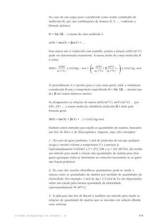 No caso de um corpo puro considerado como sendo constituído de
                                                  moléculas B, que são combinações de átomos X, Y, .... conforme a
                                                  fórmula química:

                                                  B = Xα Yβ..., a massa de uma molécula é:

                                                  m(B) = αm(X) + βm(Y) + ....

                                                  Essa massa não é conhecida com exatidão, porém a relação m(B)/m(12C)
                                                  pode ser determinada exatamente. A massa molar do corpo molecular B
                                                  é então:

                                                  M(B)=
                                                              m(B)
                                                            m ( C)  12
                                                                               x 0,012kg / mol =
                                                                                                   (
                                                                                                   α
                                                                                                       m(X)
                                                                                                             +β
                                                                                                                m(Y)
                                                                                                       m ( C) m (12C)
                                                                                                          12
                                                                                                                         )
                                                                                                                     + .... x 0,012 kg /mol




                                                  O procedimento é o mesmo para o caso mais geral, onde a substância
                                                  considerada B tem a composição especificada B = Xα, Yβ,..., mesmo que
                                                  α e β não sejam números inteiros.

                                                  Se designarmos as relações de massa m(X)/m(12C), m(Y)/m(12C), ... por
                                                  r(X), r(Y) ..., a massa molar da substância molecular β é dada pela
                                                  fórmula geral:

                                                  M(B) = [αr(X) + βr(Y) + ...] x 0,012 kg/mol.

                                                  Existem outros métodos para medir as quantidades de matéria, baseados
                                                  nas leis da física e da físico-química. Seguem, aqui, três exemplos:

                                                  1. No caso de gases perfeitos, 1 mol de partículas de um gás qualquer
                                                  ocupa o mesmo volume a temperatura T e à pressão p
                                                  (aproximadamente 0,0224m3 a T = 273, 15K e p = 101 325 Pa); daí resulta
                                                  um método para medir a relação das quantidades de matéria para dois
                                                  gases quaisquer (sabe-se determinar as correções necessárias se os gases
                                                  não forem perfeitos).

                                                  2. No caso das reações eletrolíticas quantitativas pode-se medir a
                                                  relação entre as quantidades de matéria por medidas de quantidades de
                                                  eletricidade. Por exemplo: 1 mol de Ag e 1/2 mol de Cu são depositados
                                                  sobre um catodo pela mesma quantidade de eletricidade
                                                  (aproximadamente 96 487 C).

                                                  3. A aplicação das leis de Raoult é também um método para medir as
                                                  relações de quantidade de matéria que se encontre em solução diluída
                                                  num solvente.


S I S T E M A   I N T E R N A C I O N A L   D E   U N I D A D E S    -   S I                                                             113
 