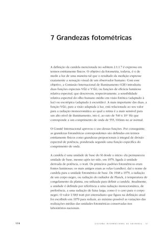 7 Grandezas fotométricas



      A definição da candela mencionada no subitem 2.1.1.7 é expressa em
      termos estritamente físicos. O objetivo da fotometria, todavia, é o de
      medir a luz de uma maneira tal que o resultado da medição expresse
      exatamente a sensação visual de um observador humano. Com esse
      objetivo, a Comissão Internacional de Iluminamento (CIE) introduziu
      duas funções especiais V(λ) e V’(λ), ou funções de eficácia luminosa
      relativa espectral, que descrevem, respectivamente, a sensibilidade
      relativa espectral do olho humano médio em visão fotótica (adaptado à
      luz) ou escotópica (adaptado à escuridão). A mais importante das duas, a
      função V(λ), para a visão adaptada à luz, está relacionada ao seu valor
      para a radiação monocromática ao qual a retina é a mais sensível para
      um alto nível de iluminamento, isto é, ao raio de 540 x 1012 Hz que
      corresponde a um comprimento de onda de 555, 016nm no ar normal.

      O Comitê Internacional aprovou o uso dessas funções. Por conseguinte,
      as grandezas fotométricas correspondentes são definidas em termos
      estritamente físicos como grandezas proporcionais à integral de divisão
      espectral de potência, ponderada segundo uma função específica do
      comprimento de onda.

      A candela é uma unidade de base do SI desde o início: ela permaneceu
      unidade de base, mesmo após ter sido, em 1979, ligada à unidade
      derivada de potência, o watt. Os primeiros padrões fotométricos eram
      fontes luminosas; os mais antigos eram as velas (candles), daí o nome de
      candela para a unidade fotométrica de base. De 1948 a 1979, a radiação
      de um corpo negro, ou radiação do radiador de Planck, à temperatura de
      congelamento da platina, era utilizada para definir a candela. Atualmente,
      a unidade é definida por referência a uma radiação monocromática, de
      preferência, a uma radiação de faixa larga, como é o caso para o corpo
      negro. O valor 1/683 watt por esterradiano que figura na definição atual
      foi escolhido em 1979 para reduzir, ao máximo possível as variações das
      realizações médias das unidades fotométricas conservadas nos
      laboratórios nacionais.



114                                     S I S T E M A   I N T E R N A C I O N A L   D E   U N I D A D E S   -   S I
 