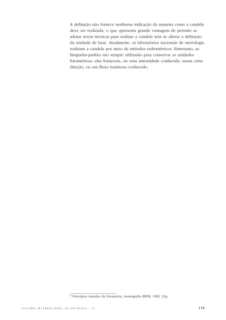 A definição não fornece nenhuma indicação da maneira como a candela
                                                  deve ser realizada, o que apresenta grande vantagem de permitir se
                                                  adotar novas técnicas para realizar a candela sem se alterar a definição
                                                  da unidade de base. Atualmente, os laboratórios nacionais de metrologia
                                                  realizam a candela por meio de métodos radiométricos. Entretanto, as
                                                  lâmpadas-padrão são sempre utilizadas para conservar as unidades
                                                  fotométricas: elas fornecem, ou uma intensidade conhecida, numa certa
                                                  direção, ou um fluxo luminoso conhecido.




                                                  * Princípios tratados da fotometria, monografia BIPM, 1983, 31p.


S I S T E M A   I N T E R N A C I O N A L   D E   U N I D A D E S   -   S I                                            115
 