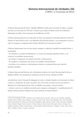 Sistema Internacional de Unidades (SI)
                                                                      O BIPM e a Convenção do Metro




O Bureau Internacional de Pesos e Medidas (BIPM) foi criado pela Convenção do Metro, assinada
em Paris em 20 de maio de 1875 por 17 Estados, por ocasião da última sessão da Conferência
Diplomática do Metro. Esta Convenção foi modificada em 1921.

                                                                                                                                                  2
O Bureau Internacional tem sua sede perto de Paris, nos domínios do Pavilhão Breteuil (43.520 m )
(Parque de Saint-Cloud), posto à sua disposição pelo governo francês; e sua manutenção no que se
                                                                                                               (1)
refere às despesas é assegurada pelos Estados Membros da Convenção do Metro.


O Bureau Internacional, que tem por missão assegurar a unificação mundial das medidas físicas, é
encarregado:
– de estabelecer os padrões fundamentais e as escalas das principais grandezas físicas, e de
conservar os protótipos internacionais;
– de efetuar a comparação dos padrões nacionais e internacionais;
– de assegurar a coordenação das técnicas de medidas correspondentes;
– de efetuar e de coordenar as determinações relativas às constantes físicas que intervêm
naquelas atividades.


O Bureau Internacional funciona sob a fiscalização exclusiva do Comitê Internacional de Pesos e
Medidas (CIPM), sob autoridade da Conferência Geral de Pesos e Medidas (CGPM).


A Conferência Geral é formada de delegados de todos os Estados Membros da Convenção do Metro
e reúne-se, atualmente, de quatro em quatro anos. Ela recebe em cada uma de suas sessões o
Relatório do Comitê Internacional sobre os trabalhos executados, e tem por missão:
– discutir e provocar as medidas necessárias para assegurar a propagação e o aperfeiçoamento do
Sistema Internacional de Unidades (SI), forma moderna do Sistema Métrico;



(1) Em 31 de dezembro de 1997, 48 Estados eram membros desta Convenção: África do Sul, Alemanha, Argentina,
Austrália, Áustria, Bélgica, Brasil, Bulgária, Camarões, Canadá, Chile, China, Coréia (República da), Coréia (República
Popular Democrática da), Dinamarca, Dominicana (República), Egito, Espanha, Estados Unidos, Eslováquia, Finlândia,
França, Holanda, Hungria, Índia, Indonésia, Irã (Rep. Islâmica), Irlanda, Israel, Itália, Japão, México, Noruega, Nova
Zelândia, Paquistão, Polônia, Portugal, Reino Unido, Romênia, Rússia (Federação) , Cingapura, Suécia, Suíça, Tcheca
(Rep.), Tailândia, Turquia, Uruguai e Venezuela.


12                                                                        S I S T E M A   I N T E R N A C I O N A L   D E   U N I D A D E S   -       S I
 