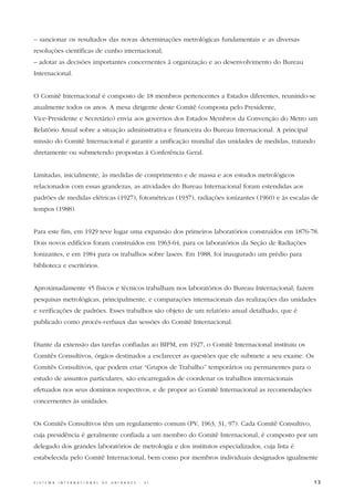 – sancionar os resultados das novas determinações metrológicas fundamentais e as diversas
resoluções científicas de cunho internacional;
– adotar as decisões importantes concernentes à organização e ao desenvolvimento do Bureau
Internacional.


O Comitê Internacional é composto de 18 membros pertencentes a Estados diferentes, reunindo-se
atualmente todos os anos. A mesa dirigente deste Comitê (composta pelo Presidente,
Vice-Presidente e Secretário) envia aos governos dos Estados Membros da Convenção do Metro um
Relatório Anual sobre a situação administrativa e financeira do Bureau Internacional. A principal
missão do Comitê Internacional é garantir a unificação mundial das unidades de medidas, tratando
diretamente ou submetendo propostas à Conferência Geral.


Limitadas, inicialmente, às medidas de comprimento e de massa e aos estudos metrológicos
relacionados com essas grandezas, as atividades do Bureau Internacional foram estendidas aos
padrões de medidas elétricas (1927), fotométricas (1937), radiações ionizantes (1960) e às escalas de
tempos (1988).


Para este fim, em 1929 teve lugar uma expansão dos primeiros laboratórios construídos em 1876-78.
Dois novos edifícios foram construídos em 1963-64, para os laboratórios da Seção de Radiações
Ionizantes, e em 1984 para os trabalhos sobre lasers. Em 1988, foi inaugurado um prédio para
biblioteca e escritórios.


Aproximadamente 45 físicos e técnicos trabalham nos laboratórios do Bureau Internacional; fazem
pesquisas metrológicas, principalmente, e comparações internacionais das realizações das unidades
e verificações de padrões. Esses trabalhos são objeto de um relatório anual detalhado, que é
publicado como procès-verbaux das sessões do Comitê Internacional.


Diante da extensão das tarefas confiadas ao BIPM, em 1927, o Comitê Internacional instituiu os
Comitês Consultivos, órgãos destinados a esclarecer as questões que ele submete a seu exame. Os
Comitês Consultivos, que podem criar “Grupos de Trabalho” temporários ou permanentes para o
estudo de assuntos particulares, são encarregados de coordenar os trabalhos internacionais
efetuados nos seus domínios respectivos, e de propor ao Comitê Internacional as recomendações
concernentes às unidades.


Os Comitês Consultivos têm um regulamento comum (PV, 1963, 31, 97). Cada Comitê Consultivo,
cuja presidência é geralmente confiada a um membro do Comitê Internacional, é composto por um
delegado dos grandes laboratórios de metrologia e dos institutos especializados, cuja lista é
estabelecida pelo Comitê Internacional, bem como por membros individuais designados igualmente


S I S T E M A   I N T E R N A C I O N A L   D E   U N I D A D E S   -   S I                         13
 