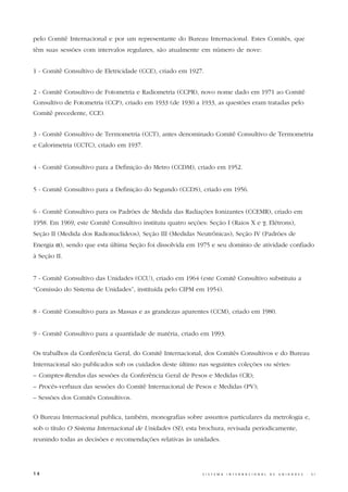 pelo Comitê Internacional e por um representante do Bureau Internacional. Estes Comitês, que
têm suas sessões com intervalos regulares, são atualmente em número de nove:


1 - Comitê Consultivo de Eletricidade (CCE), criado em 1927.


2 - Comitê Consultivo de Fotometria e Radiometria (CCPR), novo nome dado em 1971 ao Comitê
Consultivo de Fotometria (CCP), criado em 1933 (de 1930 a 1933, as questões eram tratadas pelo
Comitê precedente, CCE).


3 - Comitê Consultivo de Termometria (CCT), antes denominado Comitê Consultivo de Termometria
e Calorimetria (CCTC), criado em 1937.


4 - Comitê Consultivo para a Definição do Metro (CCDM), criado em 1952.


5 - Comitê Consultivo para a Definição do Segundo (CCDS), criado em 1956.


6 - Comitê Consultivo para os Padrões de Medida das Radiações Ionizantes (CCEMR), criado em
1958. Em 1969, este Comitê Consultivo instituiu quatro seções: Seção I (Raios X e γ, Elétrons),
Seção II (Medida dos Radionuclídeos), Seção III (Medidas Neutrônicas), Seção IV (Padrões de
Energia α), sendo que esta última Seção foi dissolvida em 1975 e seu domínio de atividade confiado
à Seção II.


7 - Comitê Consultivo das Unidades (CCU), criado em 1964 (este Comitê Consultivo substituiu a
“Comissão do Sistema de Unidades”, instituída pelo CIPM em 1954).


8 - Comitê Consultivo para as Massas e as grandezas aparentes (CCM), criado em 1980.


9 - Comitê Consultivo para a quantidade de matéria, criado em 1993.


Os trabalhos da Conferência Geral, do Comitê Internacional, dos Comitês Consultivos e do Bureau
Internacional são publicados sob os cuidados deste último nas seguintes coleções ou séries:
– Comptes-Rendus das sessões da Conferência Geral de Pesos e Medidas (CR);
– Procès-verbaux das sessões do Comitê Internacional de Pesos e Medidas (PV);
– Sessões dos Comitês Consultivos.


O Bureau Internacional publica, também, monografias sobre assuntos particulares da metrologia e,
sob o título O Sistema Internacional de Unidades (SI), esta brochura, revisada periodicamente,
reunindo todas as decisões e recomendações relativas às unidades.




14                                                           S I S T E M A   I N T E R N A C I O N A L   D E   U N I D A D E S   -   S I
 