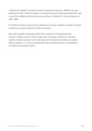 A coleção dos trabalhos e memórias do Bureau Internacional de Pesos e Medidas (22 tomos
publicados de 1881 a 1966) foi suspensa em 1966 por decisão do Comitê Internacional, bem como
o recueil dos trabalhos do Bureau Internacional de Pesos e Medidas (11 volumes publicados de
1966 a 1988).


Os trabalhos do Bureau Internacional são publicados em revistas científicas; uma lista é fornecida
anualmente nos procès-verbaux do Comitê Internacional.


Após 1965 o periódico Metrologia, editado sob os auspícios do Comitê Internacional
de Pesos e Medidas, passou a publicar artigos sobre os principais trabalhos de metrologia
científica efetuados no mundo, sobre melhoramentos dos métodos de medida e dos padrões,
sobre as unidades, etc., assim como informações sobre atividades, decisões e recomendações
dos órgãos da Convenção do Metro.




S I S T E M A   I N T E R N A C I O N A L   D E   U N I D A D E S   -   S I                          15
 