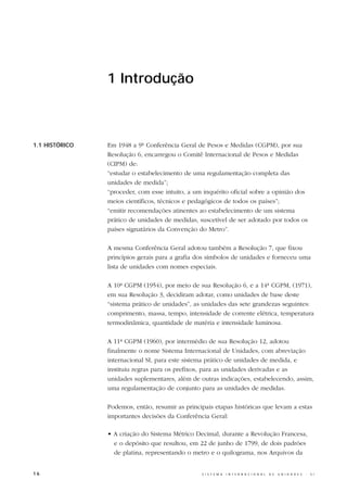 1 Introdução



1.1 HISTÓRICO   Em 1948 a 9ª Conferência Geral de Pesos e Medidas (CGPM), por sua
                Resolução 6, encarregou o Comitê Internacional de Pesos e Medidas
                (CIPM) de:
                “estudar o estabelecimento de uma regulamentação completa das
                unidades de medida”;
                “proceder, com esse intuito, a um inquérito oficial sobre a opinião dos
                meios científicos, técnicos e pedagógicos de todos os países”;
                “emitir recomendações atinentes ao estabelecimento de um sistema
                prático de unidades de medidas, suscetível de ser adotado por todos os
                países signatários da Convenção do Metro”.

                A mesma Conferência Geral adotou também a Resolução 7, que fixou
                princípios gerais para a grafia dos símbolos de unidades e forneceu uma
                lista de unidades com nomes especiais.

                A 10ª CGPM (1954), por meio de sua Resolução 6, e a 14ª CGPM, (1971),
                em sua Resolução 3, decidiram adotar, como unidades de base deste
                “sistema prático de unidades”, as unidades das sete grandezas seguintes:
                comprimento, massa, tempo, intensidade de corrente elétrica, temperatura
                termodinâmica, quantidade de matéria e intensidade luminosa.

                A 11ª CGPM (1960), por intermédio de sua Resolução 12, adotou
                finalmente o nome Sistema Internacional de Unidades, com abreviação
                internacional SI, para este sistema prático de unidades de medida, e
                instituiu regras para os prefixos, para as unidades derivadas e as
                unidades suplementares, além de outras indicações, estabelecendo, assim,
                uma regulamentação de conjunto para as unidades de medidas.

                Podemos, então, resumir as principais etapas históricas que levam a estas
                importantes decisões da Conferência Geral:

                • A criação do Sistema Métrico Decimal, durante a Revolução Francesa,
                  e o depósito que resultou, em 22 de junho de 1799, de dois padrões
                  de platina, representando o metro e o quilograma, nos Arquivos da


16                                               S I S T E M A   I N T E R N A C I O N A L   D E   U N I D A D E S   -   S I
 