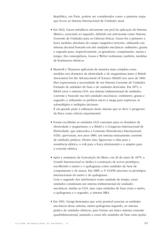 República, em Paris, podem ser considerados como a primeira etapa
                                                     que levou ao Sistema Internacional de Unidades atual.

                                                  • Em 1832, Gauss trabalhava ativamente em prol da aplicação do Sistema
                                                    Métrico, associado ao segundo, definido em astronomia como Sistema
                                                    Coerente de Unidades para as Ciências Físicas. Gauss foi o primeiro a
                                                    fazer medidas absolutas do campo magnético terrestre, utilizando um
                                                    sistema decimal baseado em três unidades mecânicas: milímetro, grama
                                                    e segundo para, respectivamente, as grandezas: comprimento, massa e
                                                    tempo. Em conseqüência, Gauss e Weber realizaram, também, medidas
                                                    de fenômenos elétricos.

                                                  • Maxwell e Thomson aplicaram de maneira mais completa essas
                                                    medidas nos domínios da eletricidade e do magnetismo junto à British
                                                    Association for the Advancement of Science (BAAS) nos anos de 1860.
                                                    Eles expressaram a necessidade de um Sistema Coerente de Unidades
                                                    formado de unidades de base e de unidades derivadas. Em 1874, a
                                                    BAAS criou o sistema CGS, um sistema tridimensional de unidades,
                                                    coerente e baseado nas três unidades mecânicas: centímetro, grama e
                                                    segundo, e utilizando os prefixos micro e mega para expressar os
                                                    submúltiplos e múltiplos decimais.
                                                    É em grande parte à utilização deste sistema que se deve o progresso
                                                    da física como ciência experimental.

                                                  • Foram escolhidas as unidades CGS coerentes para os domínios da
                                                    eletricidade e magnetismo; e a BAAS e o Congresso Internacional de
                                                    Eletricidade, que antecedeu a Comissão Eletrotécnica Internacional
                                                    (CEI), aprovaram, nos anos 1880, um sistema mutuamente coerente
                                                    de unidades práticas. Dentre elas, figuravam o ohm para a
                                                    resistência elétrica, o volt para a força eletromotriz e o ampère para
                                                    a corrente elétrica.

                                                  • Após a assinatura da Convenção do Metro, em 20 de maio de 1875, o
                                                    Comitê Internacional se dedica à construção de novos protótipos,
                                                    escolhendo o metro e o quilograma como unidades de base de
                                                    comprimento e de massa. Em 1889, a 1ª CGPM sanciona os protótipos
                                                    internacionais do metro e do quilograma.
                                                    Com o segundo dos astrônomos como unidade de tempo, essas
                                                    unidades constituíam um sistema tridimensional de unidades
                                                    mecânicas, similar ao CGS, mas cujas unidades de base eram o metro,
                                                    o quilograma e o segundo, o sistema MKS.

                                                  • Em 1901, Giorgi demonstra que seria possível associar as unidades
                                                    mecânicas desse sistema, metro-quilograma-segundo, ao sistema
                                                    prático de unidades elétricas, para formar um único sistema coerente
                                                    quadridimensional, juntando a essas três unidades de base uma quarta

S I S T E M A   I N T E R N A C I O N A L   D E   U N I D A D E S   -   S I                                                  17
 